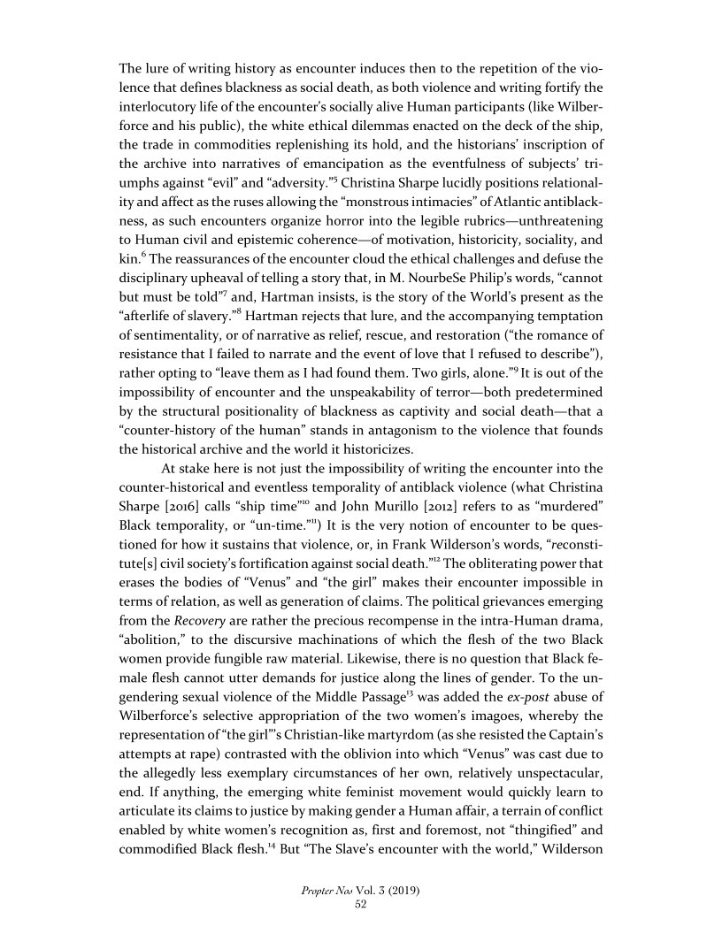  

The lure of writing history as encounter induces then to the repetition of the vio-
lence that defines blackness as social death, as both violence and writing fortify the
interlocutory life of the encounter's socially alive Human participants (like Wilber-
force and his public), the white ethical dilemmas enacted on the deck of the ship,
the trade in commodities replenishing its hold, and the historians’ inscription of
the archive into narratives of emancipation as the eventfulness of subjects’ tri-
umphs against “evil” and “adversity.”® Christina Sharpe lucidly positions relational-
ity and affect as the ruses allowing the “monstrous intimacies” of Atlantic antiblack-
ness, as such encounters organize horror into the legible rubrics—unthreatening
and epistemic coherence—of motivation, historicity, sociality, and
kin.° The reassurances of the encounter cloud the ethical challenges and defuse the
disciplinary upheaval of telling a story that, in M. NourbeSe Philip's words, “cannot
but must be told”? and, Hartman insists, is the story of the World’s present as the
“afterlife of slavery.”® Hartman rejects that lure, and the accompanying temptation
of sentimentality, or of narrative as relief, rescue, and restoration (“the romance of
resistance that I failed to narrate and the event of love that I refused to describe”),
rather opting to “leave them as I had found them. Two girls, alone.”*It is out of the
impossibility of encounter and the unspeakability of terror—both predetermined
by the structural positionality of blackness as captivity and social death—that a
“counter-history of the human” stands in antagonism to the violence that founds
the historical archive and the world it historicizes.

At stake here is not just the impossibility of writing the encounter into the
counter-historical and eventless temporality of antiblack violence (what Christina
Sharpe [2016] calls “ship time”® and John Murillo [2012] refers to as “murdered”
Black temporality, or “un-time.”") It is the very notion of encounter to be ques-
tioned for how it sustains that violence, or, in Frank Wilderson’s words, “reconsti-
tute[s] civil society's fortification against social death.”” The obliterating power that
erases the bodies of “Venus” and “the git!” makes their encounter impossible in
terms of relation, as well as generation of claims. The political grievances emerging
from the Recovery are rather the precious recompense in the intra-Human drama,
“abolition,” to the discursive machinations of which the flesh of the two Black
women provide fungible raw material. Likewise, there is no question that Black fe-
male flesh cannot utter demands for justice along the lines of gender. To the un-
gendering sexual violence of the Middle Passage” was added the ex-post abuse of
Wilberforce’s selective appropriation of the two women’s imagoes, whereby the
representation of “the gir!"s Christian-like martyrdom (as she resisted the Captain’s
attempts at rape) contrasted with the oblivion into which “Venus” was cast due to
the allegedly less exemplary circumstances of her own, relatively unspectacular,
end. If anything, the emerging white feminist movement would quickly learn to
articulate its claims to justice by making gender a Human affair, a terrain of conflict
enabled by white women's recognition as, first and foremost, not “thingified” and
commodified Black flesh."' But “The Slave’s encounter with the world,” Wil

 

to Human

 

 

Propter Nas Vol. 3 (2019)
82
